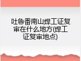 吐鲁番南山焊工证复审在什么地方(焊工证复审地点)