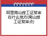 阿里南山焊工证复审在什么地方(南山焊工证复审点)