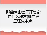 那曲南山焊工证复审在什么地方(那曲焊工证复审点)