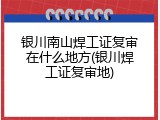 银川南山焊工证复审在什么地方(银川焊工证复审地)