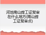河池南山焊工证复审在什么地方(南山焊工证复审点)