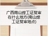 广西南山焊工证复审在什么地方(南山焊工证复审地点)