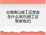 北海南山焊工证复审在什么地方(焊工证复审地点)