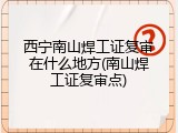 西宁南山焊工证复审在什么地方(南山焊工证复审点)