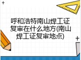 呼和浩特南山焊工证复审在什么地方(南山焊工证复审地点)