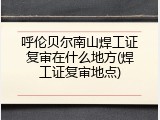 呼伦贝尔南山焊工证复审在什么地方(焊工证复审地点)