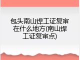 包头南山焊工证复审在什么地方(南山焊工证复审点)