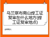 乌兰察布南山焊工证复审在什么地方(焊工证复审地点)