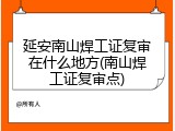 延安南山焊工证复审在什么地方(南山焊工证复审点)
