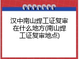 汉中南山焊工证复审在什么地方(南山焊工证复审地点)