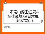 甘肃南山焊工证复审在什么地方(甘肃焊工证复审点)