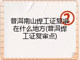 普洱南山焊工证复审在什么地方(普洱焊工证复审点)