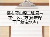 德宏南山焊工证复审在什么地方(德宏焊工证复审地点)