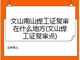 文山南山焊工证复审在什么地方(文山焊工证复审点)
