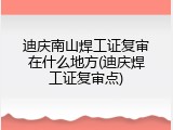 迪庆南山焊工证复审在什么地方(迪庆焊工证复审点)