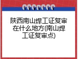 陕西南山焊工证复审在什么地方(南山焊工证复审点)