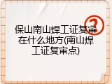 保山南山焊工证复审在什么地方(南山焊工证复审点)