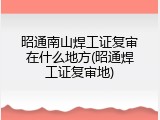 昭通南山焊工证复审在什么地方(昭通焊工证复审地)