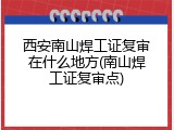 西安南山焊工证复审在什么地方(南山焊工证复审点)