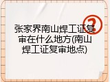张家界南山焊工证复审在什么地方(南山焊工证复审地点)