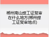 郴州南山焊工证复审在什么地方(郴州焊工证复审地点)