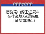 恩施南山焊工证复审在什么地方(恩施焊工证复审地点)