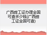 广西焊工证办理全国可查多少钱(广西焊工证全国可查)
