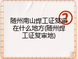 随州南山焊工证复审在什么地方(随州焊工证复审地)