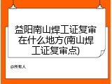 益阳南山焊工证复审在什么地方(南山焊工证复审点)