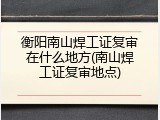 衡阳南山焊工证复审在什么地方(南山焊工证复审地点)