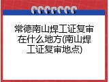 常德南山焊工证复审在什么地方(南山焊工证复审地点)
