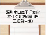 深圳南山焊工证复审在什么地方(南山焊工证复审点)