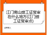 江门南山焊工证复审在什么地方(江门焊工证复审点)