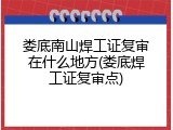 娄底南山焊工证复审在什么地方(娄底焊工证复审点)