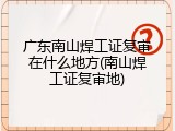 广东南山焊工证复审在什么地方(南山焊工证复审地)