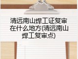 清远南山焊工证复审在什么地方(清远南山焊工复审点)