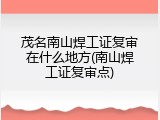 茂名南山焊工证复审在什么地方(南山焊工证复审点)