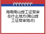 海南南山焊工证复审在什么地方(南山焊工证复审地点)