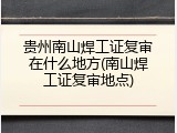 贵州南山焊工证复审在什么地方(南山焊工证复审地点)