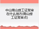 中山南山焊工证复审在什么地方(南山焊工证复审点)