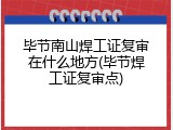 毕节南山焊工证复审在什么地方(毕节焊工证复审点)