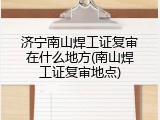 济宁南山焊工证复审在什么地方(南山焊工证复审地点)