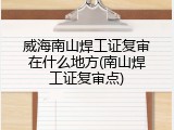 威海南山焊工证复审在什么地方(南山焊工证复审点)