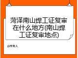 菏泽南山焊工证复审在什么地方(南山焊工证复审地点)