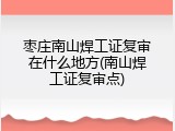 枣庄南山焊工证复审在什么地方(南山焊工证复审点)