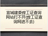 宣城建委焊工证查询网站打不开(焊工证查询网进不去)