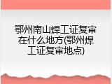 鄂州南山焊工证复审在什么地方(鄂州焊工证复审地点)
