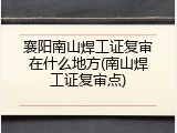 襄阳南山焊工证复审在什么地方(南山焊工证复审点)