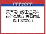 黄石南山焊工证复审在什么地方(黄石南山焊工复审点)