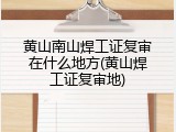 黄山南山焊工证复审在什么地方(黄山焊工证复审地)